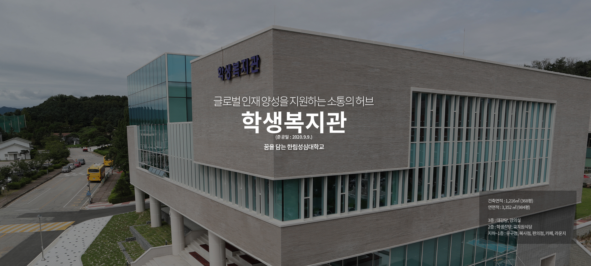 글로벌인재 양성을 지원하는 소통의 허브 Student Welfare Center 꿈을 담는 한림성심대학교 건축면적:1,216㎡ (368평), 연면적 : 3,352 ㎡ (984평), 3층 : 대강당, 강의실, 2층 : 학 생식당, 교직원식당, 지하~1층 : 문구점, 복사점, 편의점, 카페, 라운지